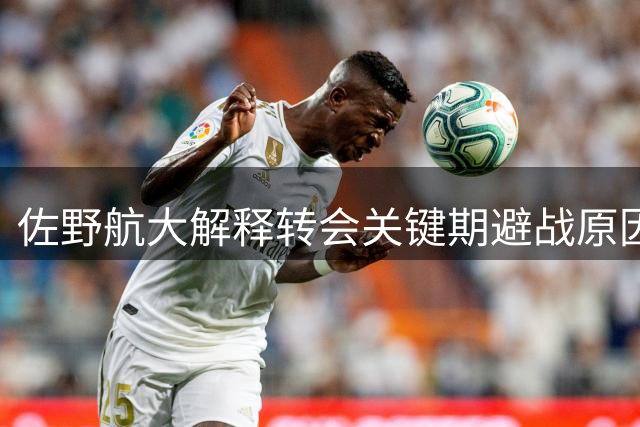 佐野航大解释转会关键期避战原因：为防转会生变