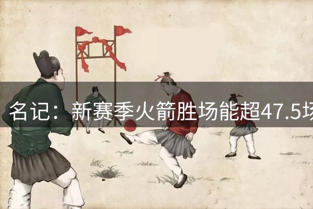 名记：新赛季火箭胜场能超47.5场 他们拥有顶级天赋