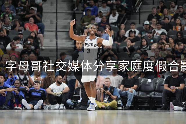 字母哥社交媒体分享家庭度假合影 温馨记录夏日时光