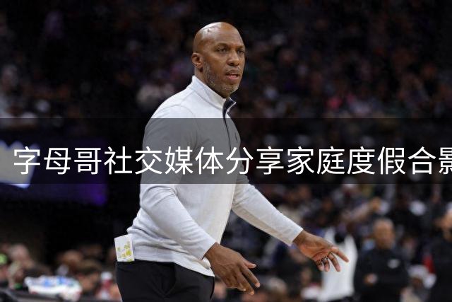 字母哥社交媒体分享家庭度假合影 温馨记录夏日时光
