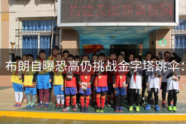 布朗自曝恐高仍挑战金字塔跳伞：30岁决心战胜恐惧
