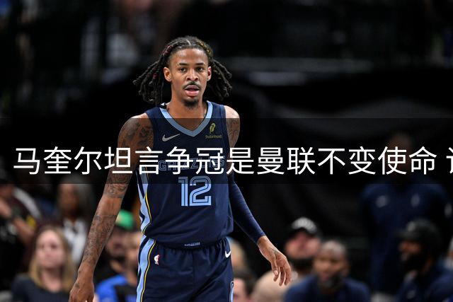 马奎尔坦言争冠是曼联不变使命 详解球队季前备战成果
